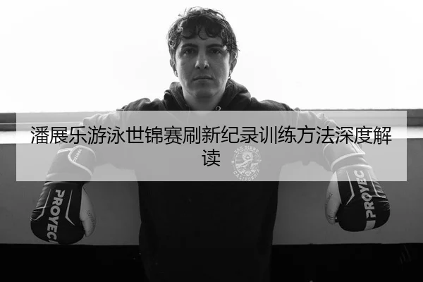潘展乐游泳世锦赛刷新纪录训练方法深度解读