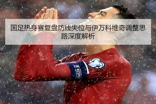 国足热身赛复盘防线失位与伊万科维奇调整思路深度解析